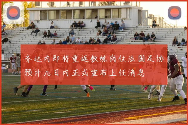 齐达内即将重返教练岗位法国足协预计几日内正式宣布上任消息