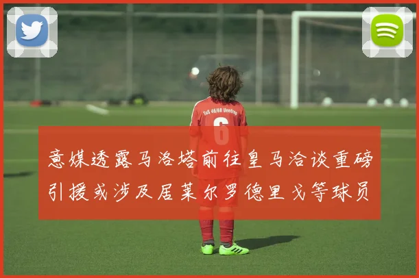 意媒透露马洛塔前往皇马洽谈重磅引援或涉及居莱尔罗德里戈等球员
