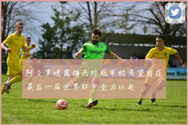 阿圭罗透露梅西对冠军的渴望将在最后一届世界杯中全力以赴
