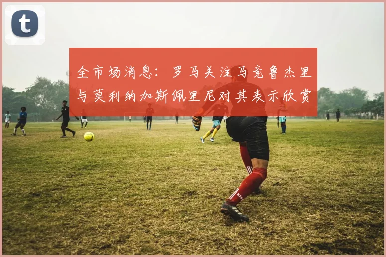全市场消息：罗马关注马竞鲁杰里与莫利纳加斯佩里尼对其表示欣赏