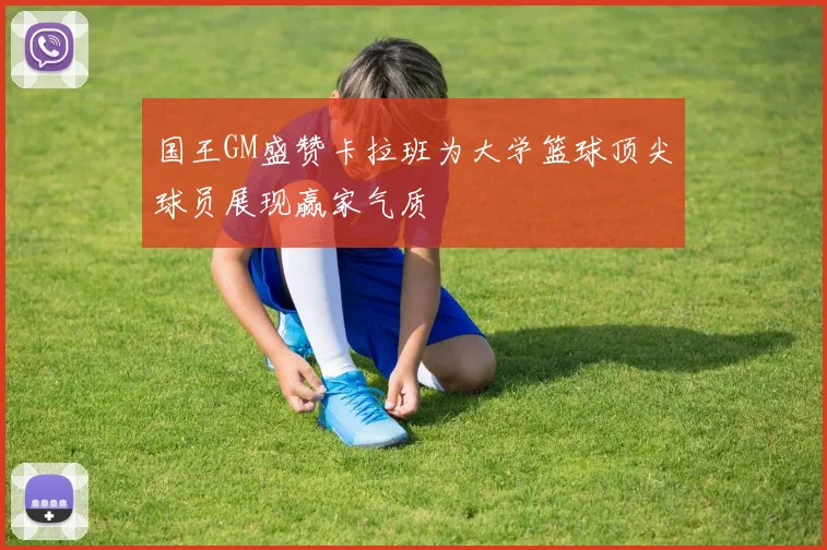 国王GM盛赞卡拉班为大学篮球顶尖球员展现赢家气质