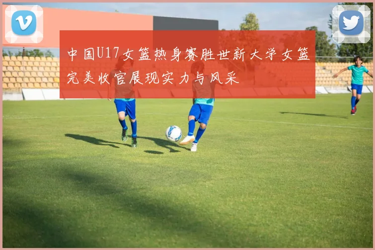 中国U17女篮热身赛胜世新大学女篮完美收官展现实力与风采