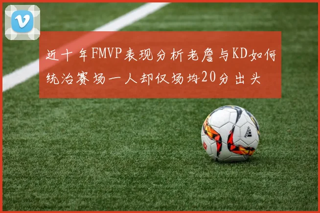 近十年FMVP表现分析老詹与KD如何统治赛场一人却仅场均20分出头
