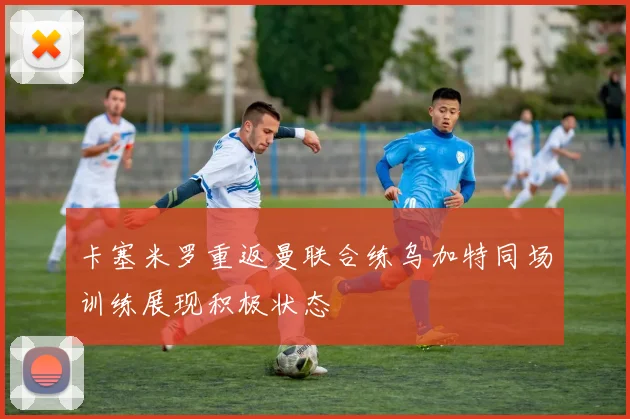 卡塞米罗重返曼联合练乌加特同场训练展现积极状态