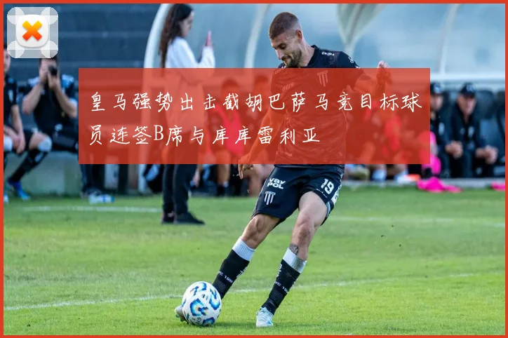 皇马强势出击截胡巴萨马竞目标球员连签B席与库库雷利亚
