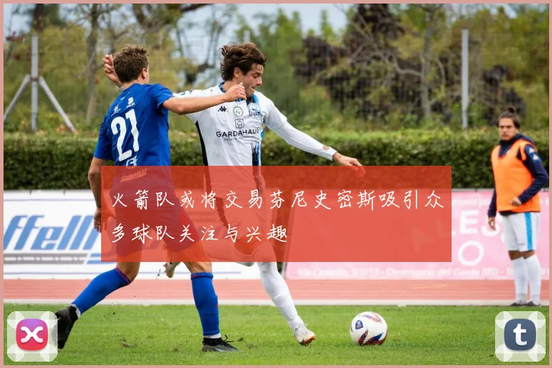火箭队或将交易芬尼史密斯吸引众多球队关注与兴趣
