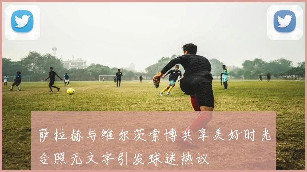 萨拉赫与维尔茨索博共享美好时光合照无文字引发球迷热议