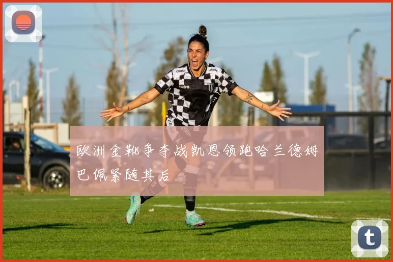 欧洲金靴争夺战凯恩领跑哈兰德姆巴佩紧随其后