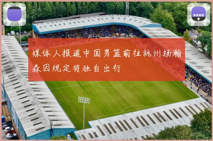 媒体人报道中国男篮前往杭州杨瀚森因规定将独自出行