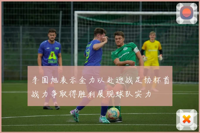 李国旭表示全力以赴迎战足协杯首战力争取得胜利展现球队实力