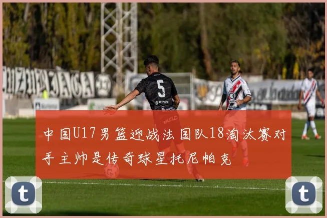 中国U17男篮迎战法国队18淘汰赛对手主帅是传奇球星托尼帕克
