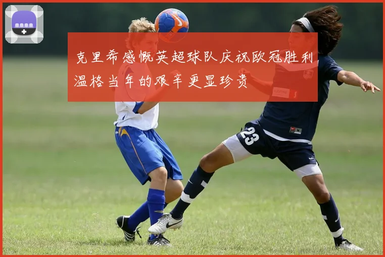 克里希感慨英超球队庆祝欧冠胜利温格当年的艰辛更显珍贵