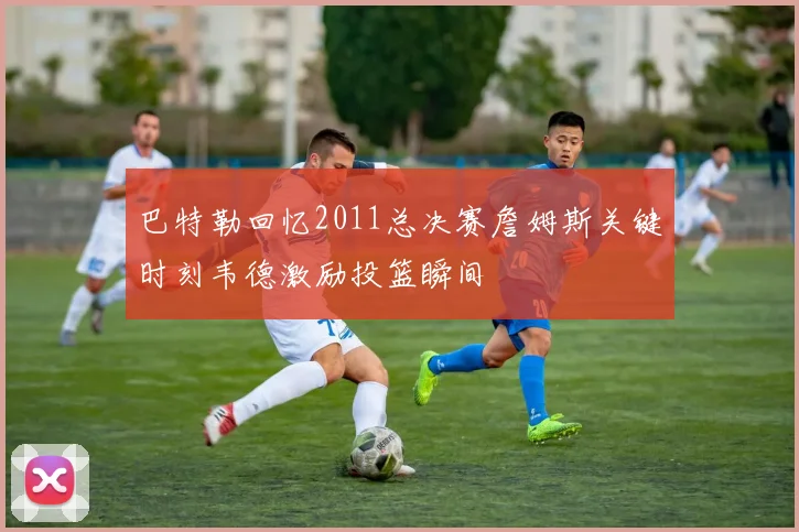 巴特勒回忆2011总决赛詹姆斯关键时刻韦德激励投篮瞬间