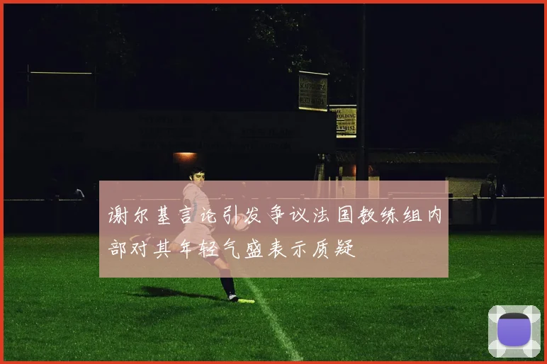 谢尔基言论引发争议法国教练组内部对其年轻气盛表示质疑