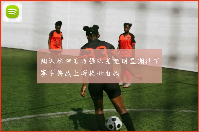 陶汉林坦言与强队差距明显期待下赛季再战上海提升自我
