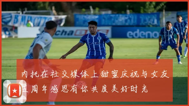 内托在社交媒体上甜蜜庆祝与女友五周年感恩有你共度美好时光