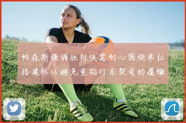 帕森斯强调独行侠需耐心围绕弗拉格建队以避免重蹈对东契奇的覆辙