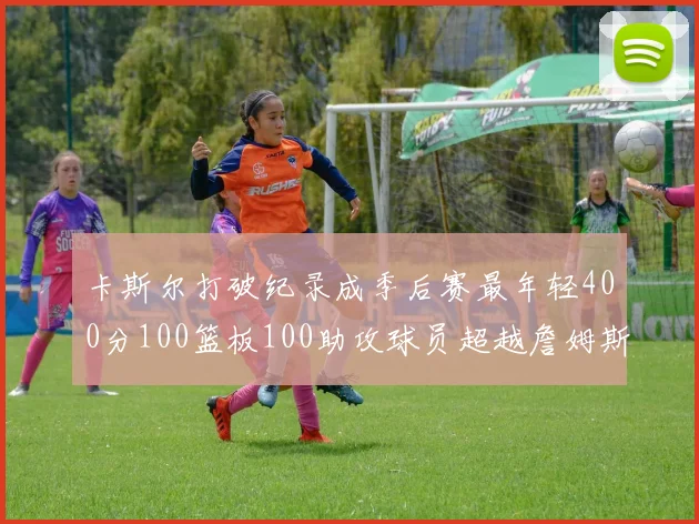 卡斯尔打破纪录成季后赛最年轻400分100篮板100助攻球员超越詹姆斯荣耀时刻